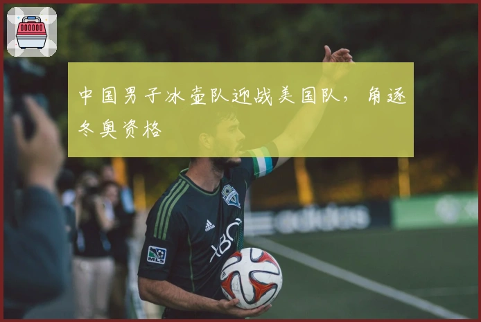 中国男子冰壶队迎战美国队，角逐冬奥资格