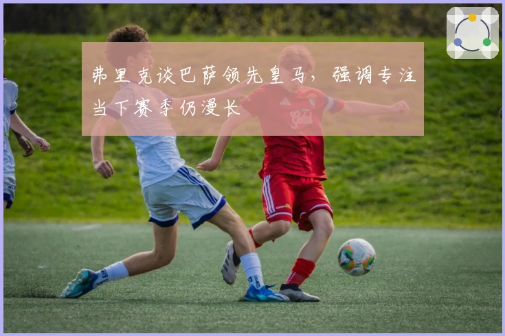 弗里克谈巴萨领先皇马，强调专注当下赛季仍漫长