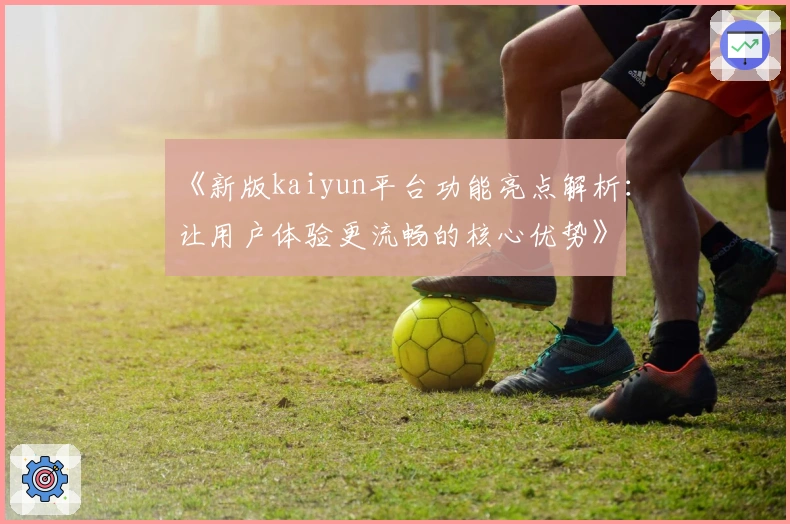 《新版kaiyun平台功能亮点解析：让用户体验更流畅的核心优势》