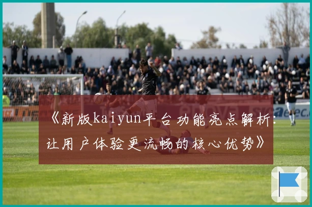 《新版kaiyun平台功能亮点解析:让用户体验更流畅的核心优势》