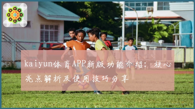 kaiyun体育APP新版功能介绍:核心亮点解析及使用技巧分享