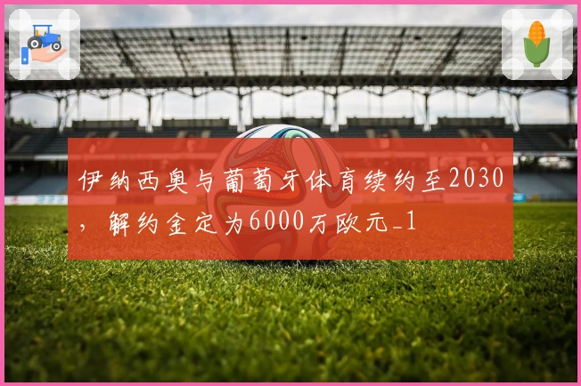 伊纳西奥与葡萄牙体育续约至2030，解约金定为6000万欧元_1