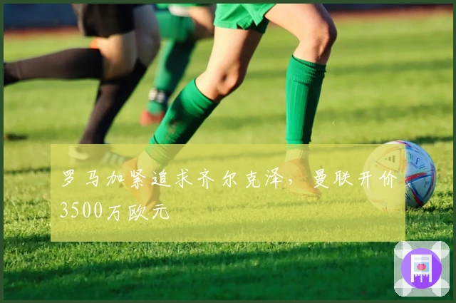 罗马加紧追求齐尔克泽，曼联开价3500万欧元