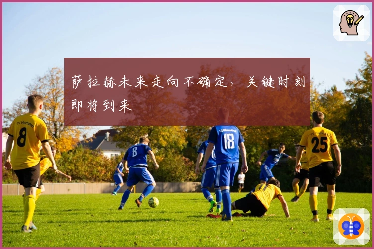 萨拉赫未来走向不确定，关键时刻即将到来