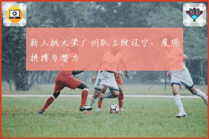 新人挑大梁广州队击败辽宁，展现拼搏与潜力