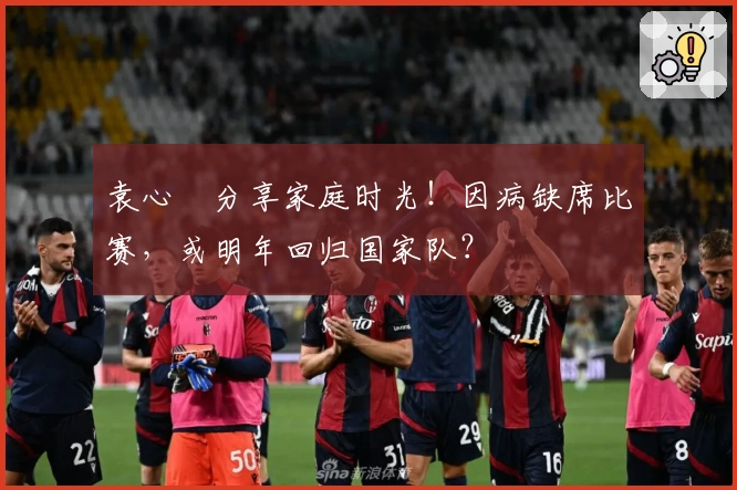 袁心玥分享家庭时光！因病缺席比赛，或明年回归国家队？