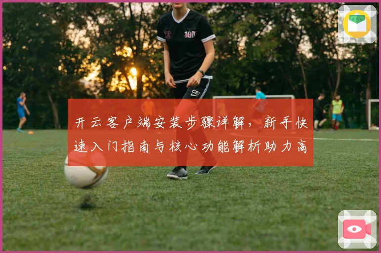 开云客户端安装步骤详解，新手快速入门指南与核心功能解析助力高效体验