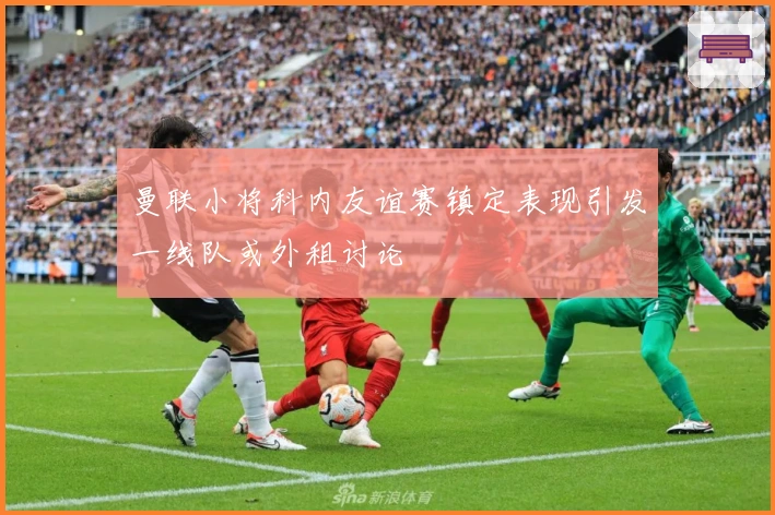 曼联小将科内友谊赛镇定表现引发一线队或外租讨论